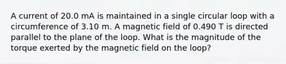 A current of 20.0 mA is maintained in a single circular loop with a circumference of 3.10 m. A magnetic field of 0.490 T is directed parallel to the plane of the loop. What is the magnitude of the torque exerted by the magnetic field on the loop?