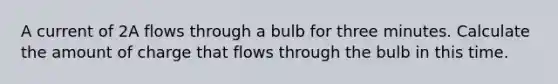 A current of 2A flows through a bulb for three minutes. Calculate the amount of charge that flows through the bulb in this time.