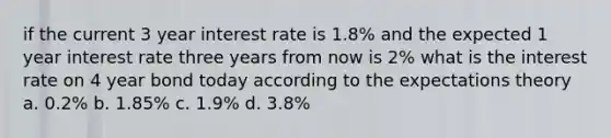 if the current 3 year interest rate is 1.8% and the expected 1 year interest rate three years from now is 2% what is the interest rate on 4 year bond today according to the expectations theory a. 0.2% b. 1.85% c. 1.9% d. 3.8%