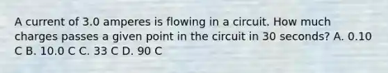 A current of 3.0 amperes is flowing in a circuit. How much charges passes a given point in the circuit in 30 seconds? A. 0.10 C B. 10.0 C C. 33 C D. 90 C