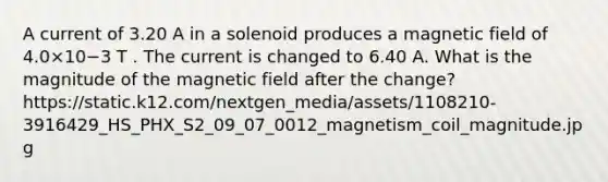 A current of 3.20 A in a solenoid produces a magnetic field of 4.0×10−3 T . The current is changed to 6.40 A. What is the magnitude of the magnetic field after the change? https://static.k12.com/nextgen_media/assets/1108210-3916429_HS_PHX_S2_09_07_0012_magnetism_coil_magnitude.jpg