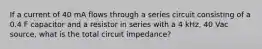 If a current of 40 mA flows through a series circuit consisting of a 0.4 F capacitor and a resistor in series with a 4 kHz, 40 Vac source, what is the total circuit impedance?