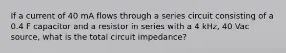 If a current of 40 mA flows through a series circuit consisting of a 0.4 F capacitor and a resistor in series with a 4 kHz, 40 Vac source, what is the total circuit impedance?