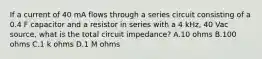 If a current of 40 mA flows through a series circuit consisting of a 0.4 F capacitor and a resistor in series with a 4 kHz, 40 Vac source, what is the total circuit impedance? A.10 ohms B.100 ohms C.1 k ohms D.1 M ohms