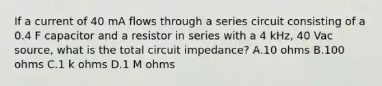 If a current of 40 mA flows through a series circuit consisting of a 0.4 F capacitor and a resistor in series with a 4 kHz, 40 Vac source, what is the total circuit impedance? A.10 ohms B.100 ohms C.1 k ohms D.1 M ohms