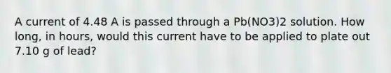 A current of 4.48 A is passed through a Pb(NO3)2 solution. How long, in hours, would this current have to be applied to plate out 7.10 g of lead?