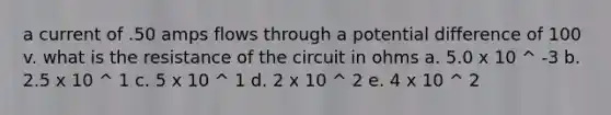 a current of .50 amps flows through a potential difference of 100 v. what is the resistance of the circuit in ohms a. 5.0 x 10 ^ -3 b. 2.5 x 10 ^ 1 c. 5 x 10 ^ 1 d. 2 x 10 ^ 2 e. 4 x 10 ^ 2