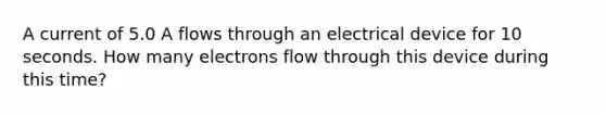 A current of 5.0 A flows through an electrical device for 10 seconds. How many electrons flow through this device during this time?