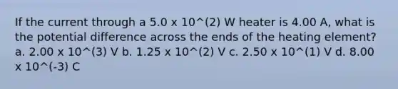 If the current through a 5.0 x 10^(2) W heater is 4.00 A, what is the potential difference across the ends of the heating element? a. 2.00 x 10^(3) V b. 1.25 x 10^(2) V c. 2.50 x 10^(1) V d. 8.00 x 10^(-3) C