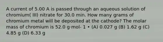 A current of 5.00 A is passed through an aqueous solution of chromium( III) nitrate for 30.0 min. How many grams of chromium metal will be deposited at the cathode? The molar mass of chromium is 52.0 g·mol- 1 • (A) 0.027 g (B) 1.62 g (C) 4.85 g (D) 6.33 g