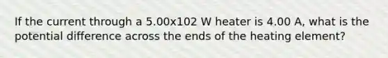 If the current through a 5.00x102 W heater is 4.00 A, what is the potential difference across the ends of the heating element?