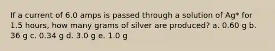 If a current of 6.0 amps is passed through a solution of Ag* for 1.5 hours, how many grams of silver are produced? a. 0.60 g b. 36 g c. 0.34 g d. 3.0 g e. 1.0 g