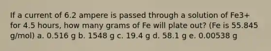 If a current of 6.2 ampere is passed through a solution of Fe3+ for 4.5 hours, how many grams of Fe will plate out? (Fe is 55.845 g/mol) a. 0.516 g b. 1548 g c. 19.4 g d. 58.1 g e. 0.00538 g