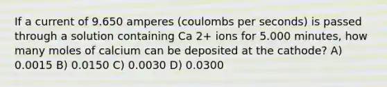 If a current of 9.650 amperes (coulombs per seconds) is passed through a solution containing Ca 2+ ions for 5.000 minutes, how many moles of calcium can be deposited at the cathode? A) 0.0015 B) 0.0150 C) 0.0030 D) 0.0300