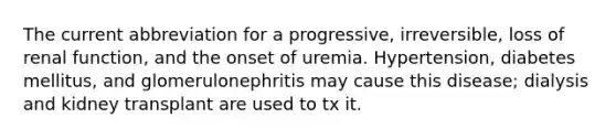 The current abbreviation for a progressive, irreversible, loss of renal function, and the onset of uremia. Hypertension, diabetes mellitus, and glomerulonephritis may cause this disease; dialysis and kidney transplant are used to tx it.