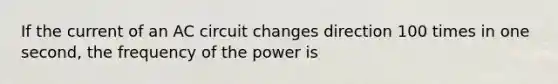 If the current of an AC circuit changes direction 100 times in one second, the frequency of the power is