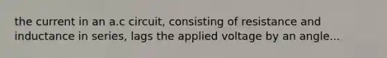 the current in an a.c circuit, consisting of resistance and inductance in series, lags the applied voltage by an angle...