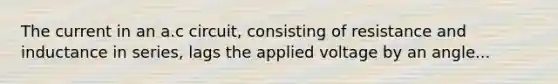 The current in an a.c circuit, consisting of resistance and inductance in series, lags the applied voltage by an angle...