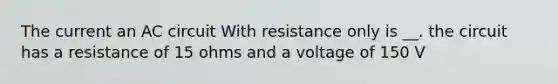 The current an AC circuit With resistance only is __. the circuit has a resistance of 15 ohms and a voltage of 150 V