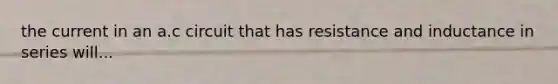 the current in an a.c circuit that has resistance and inductance in series will...