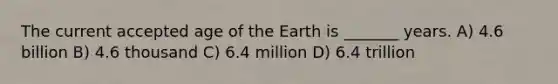 The current accepted age of the Earth is _______ years. A) 4.6 billion B) 4.6 thousand C) 6.4 million D) 6.4 trillion