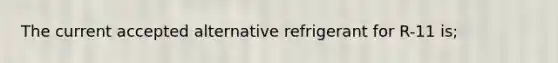 The current accepted alternative refrigerant for R-11 is;