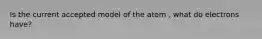 Is the current accepted model of the atom , what do electrons have?