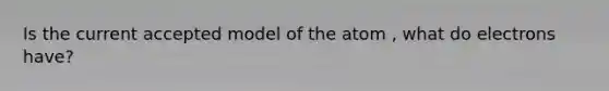 Is the current accepted model of the atom , what do electrons have?