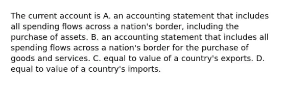 The current account is A. an accounting statement that includes all spending flows across a nation's border, including the purchase of assets. B. an accounting statement that includes all spending flows across a nation's border for the purchase of goods and services. C. equal to value of a country's exports. D. equal to value of a country's imports.