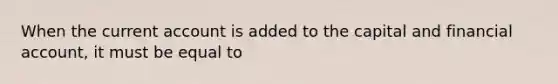 When the current account is added to the capital and financial account, it must be equal to