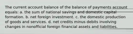 The current account balance of the balance of payments account equals: a. the sum of national savings and domestic capital formation. b. net foreign investment. c. the domestic production of goods and services. d. net credits minus debits involving changes in nonofficial foreign financial assets and liabilities.