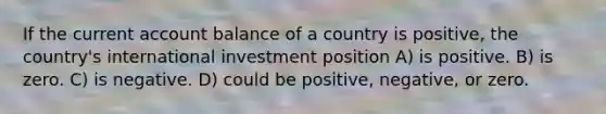 If the current account balance of a country is positive, the country's international investment position A) is positive. B) is zero. C) is negative. D) could be positive, negative, or zero.