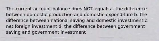 The current account balance does NOT equal: a. the difference between domestic production and domestic expenditure b. the difference between national saving and domestic investment c. net foreign investment d. the difference between government saving and government investment