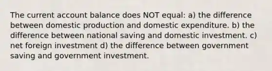 The current account balance does NOT equal: a) the difference between domestic production and domestic expenditure. b) the difference between national saving and domestic investment. c) net foreign investment d) the difference between government saving and government investment.