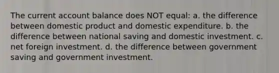 The current account balance does NOT equal: a. the difference between domestic product and domestic expenditure. b. the difference between national saving and domestic investment. c. net foreign investment. d. the difference between government saving and government investment.