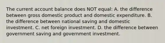 The current account balance does NOT equal: A. the difference between gross domestic product and domestic expenditure. B. the difference between national saving and domestic investment. C. net foreign investment. D. the difference between government saving and government investment.