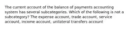 The current account of the balance of payments accounting system has several subcategories. Which of the following is not a subcategory? The expense account, trade account, service account, income account, unilateral transfers account