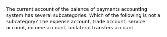 The current account of the balance of payments accounting system has several subcategories. Which of the following is not a subcategory? The expense account, trade account, service account, income account, unilateral transfers account