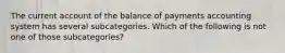 The current account of the balance of payments accounting system has several subcategories. Which of the following is not one of those subcategories?