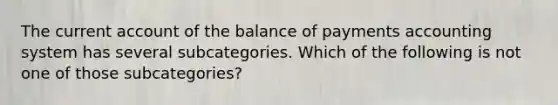 The current account of the balance of payments accounting system has several subcategories. Which of the following is not one of those subcategories?