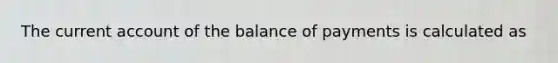 The current account of the balance of payments is calculated as