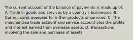 The current account of the balance of payments is made up of: A. Trade in goods and services by a country's businesses. B. Current sales overseas for either products or services. C. The merchandise trade account and service account plus the profits and interest earned from overseas assets. D. Transactions involving the sale and purchase of assets.