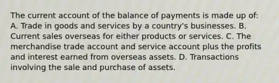 The current account of the balance of payments is made up of: A. Trade in goods and services by a country's businesses. B. Current sales overseas for either products or services. C. The merchandise trade account and service account plus the profits and interest earned from overseas assets. D. Transactions involving the sale and purchase of assets.