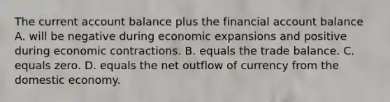 The current account balance plus the financial account balance A. will be negative during economic expansions and positive during economic contractions. B. equals the trade balance. C. equals zero. D. equals the net outflow of currency from the domestic economy.