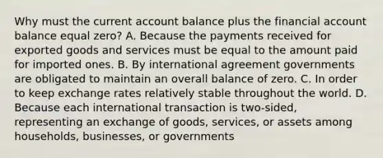 Why must the current account balance plus the financial account balance equal​ zero? A. Because the payments received for exported goods and services must be equal to the amount paid for imported ones. B. By international agreement governments are obligated to maintain an overall balance of zero. C. In order to keep exchange rates relatively stable throughout the world. D. Because each international transaction is​ two-sided, representing an exchange of​ goods, services, or assets among​ households, businesses, or governments