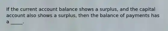 If the current account balance shows a surplus, and the capital account also shows a surplus, then the balance of payments has a _____.