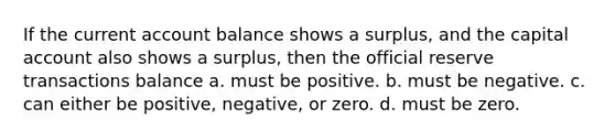 If the current account balance shows a surplus, and the capital account also shows a surplus, then the official reserve transactions balance a. must be positive. b. must be negative. c. can either be positive, negative, or zero. d. must be zero.