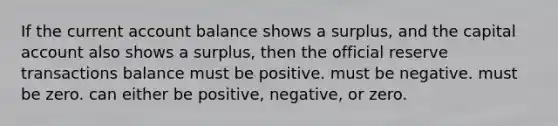 If the current account balance shows a surplus, and the capital account also shows a surplus, then the official reserve transactions balance must be positive. must be negative. must be zero. can either be positive, negative, or zero.