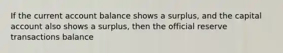 If the current account balance shows a surplus, and the capital account also shows a surplus, then the official reserve transactions balance