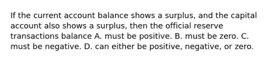 If the current account balance shows a​ surplus, and the capital account also shows a​ surplus, then the official reserve transactions balance A. must be positive. B. must be zero. C. must be negative. D. can either be​ positive, negative, or zero.